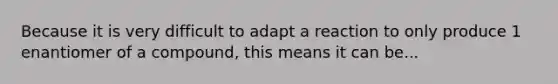 Because it is very difficult to adapt a reaction to only produce 1 enantiomer of a compound, this means it can be...