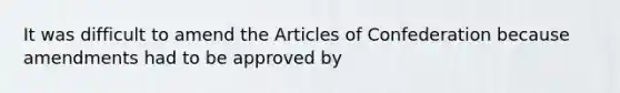 It was difficult to amend the Articles of Confederation because amendments had to be approved by