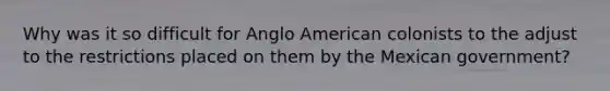 Why was it so difficult for Anglo American colonists to the adjust to the restrictions placed on them by the Mexican government?