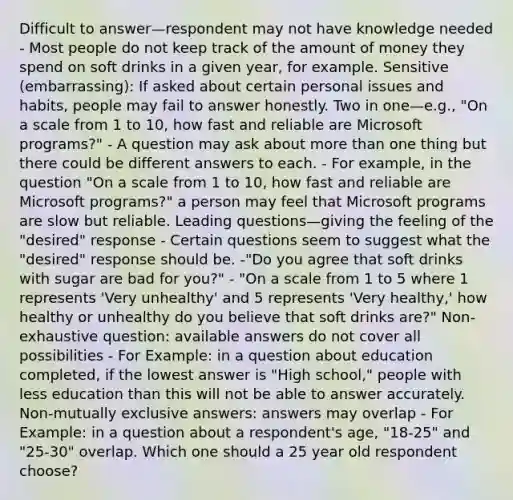 Difficult to answer—respondent may not have knowledge needed - Most people do not keep track of the amount of money they spend on soft drinks in a given year, for example. Sensitive (embarrassing): If asked about certain personal issues and habits, people may fail to answer honestly. Two in one—e.g., "On a scale from 1 to 10, how fast and reliable are Microsoft programs?" - A question may ask about more than one thing but there could be different answers to each. - For example, in the question "On a scale from 1 to 10, how fast and reliable are Microsoft programs?" a person may feel that Microsoft programs are slow but reliable. Leading questions—giving the feeling of the "desired" response - Certain questions seem to suggest what the "desired" response should be. -"Do you agree that soft drinks with sugar are bad for you?" - "On a scale from 1 to 5 where 1 represents 'Very unhealthy' and 5 represents 'Very healthy,' how healthy or unhealthy do you believe that soft drinks are?" Non-exhaustive question: available answers do not cover all possibilities - For Example: in a question about education completed, if the lowest answer is "High school," people with less education than this will not be able to answer accurately. Non-mutually exclusive answers: answers may overlap - For Example: in a question about a respondent's age, "18-25" and "25-30" overlap. Which one should a 25 year old respondent choose?