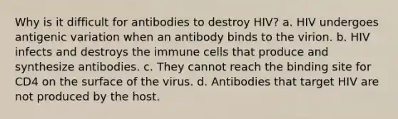 Why is it difficult for antibodies to destroy HIV? a. HIV undergoes antigenic variation when an antibody binds to the virion. b. HIV infects and destroys the immune cells that produce and synthesize antibodies. c. They cannot reach the binding site for CD4 on the surface of the virus. d. Antibodies that target HIV are not produced by the host.