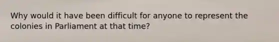 Why would it have been difficult for anyone to represent the colonies in Parliament at that time?