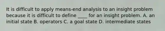 It is difficult to apply means-end analysis to an insight problem because it is difficult to define ____ for an insight problem. A. an initial state B. operators C. a goal state D. intermediate states