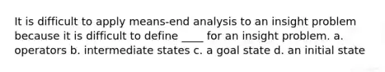 It is difficult to apply means-end analysis to an insight problem because it is difficult to define ____ for an insight problem. a. operators b. intermediate states c. a goal state d. an initial state