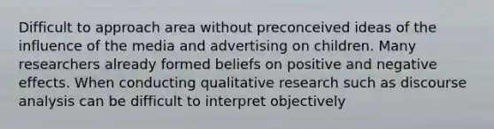 Difficult to approach area without preconceived ideas of the influence of the media and advertising on children. Many researchers already formed beliefs on positive and negative effects. When conducting qualitative research such as discourse analysis can be difficult to interpret objectively