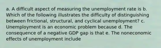 a. A difficult aspect of measuring the unemployment rate is b. Which of the following illustrates the difficulty of distinguishing between frictional, structural, and cyclical unemployment? c. Unemployment is an economic problem because d. The consequence of a negative GDP gap is that e. The noneconomic effects of unemployment include