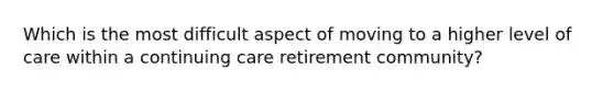 Which is the most difficult aspect of moving to a higher level of care within a continuing care retirement community?