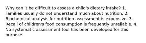 Why can it be difficult to assess a child's dietary intake? 1. Families usually do not understand much about nutrition. 2. Biochemical analysis for nutrition assessment is expensive. 3. Recall of children's food consumption is frequently unreliable. 4. No systematic assessment tool has been developed for this purpose.