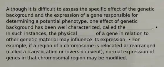 Although it is difficult to assess the specific effect of the genetic background and the expression of a gene responsible for determining a potential phenotype, one effect of genetic background has been well characterized, called the ___________. • In such instances, the physical _______ of a gene in relation to other genetic material may influence its expression. • For example, if a region of a chromosome is relocated or rearranged (called a translocation or inversion event), normal expression of genes in that chromosomal region may be modified.