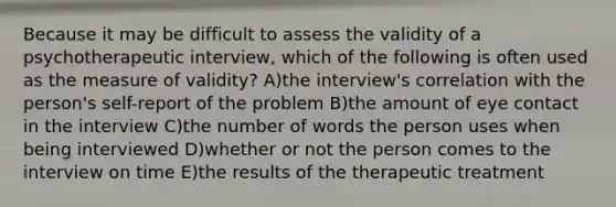 Because it may be difficult to assess the validity of a psychotherapeutic interview, which of the following is often used as the measure of validity? A)the interview's correlation with the person's self-report of the problem B)the amount of eye contact in the interview C)the number of words the person uses when being interviewed D)whether or not the person comes to the interview on time E)the results of the therapeutic treatment