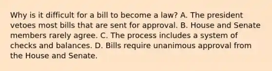 Why is it difficult for a bill to become a law? A. The president vetoes most bills that are sent for approval. B. House and Senate members rarely agree. C. The process includes a system of checks and balances. D. Bills require unanimous approval from the House and Senate.