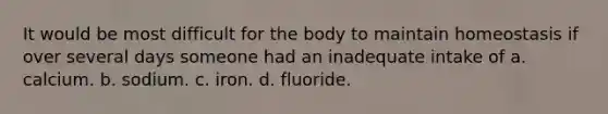 It would be most difficult for the body to maintain homeostasis if over several days someone had an inadequate intake of a. calcium. b. sodium. c. iron. d. fluoride.