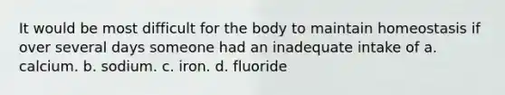 It would be most difficult for the body to maintain homeostasis if over several days someone had an inadequate intake of a. calcium. b. sodium. c. iron. d. fluoride