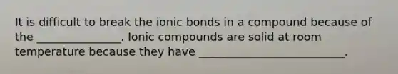 It is difficult to break the ionic bonds in a compound because of the _______________. Ionic compounds are solid at room temperature because they have __________________________.