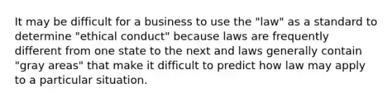 It may be difficult for a business to use the "law" as a standard to determine "ethical conduct" because laws are frequently different from one state to the next and laws generally contain "gray areas" that make it difficult to predict how law may apply to a particular situation.