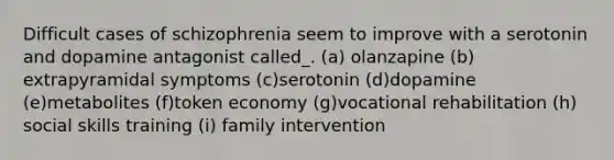 Difficult cases of schizophrenia seem to improve with a serotonin and dopamine antagonist called_. (a) olanzapine (b) extrapyramidal symptoms (c)serotonin (d)dopamine (e)metabolites (f)token economy (g)vocational rehabilitation (h) social skills training (i) family intervention