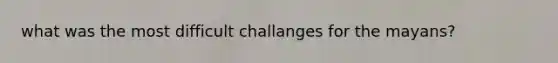 what was the most difficult challanges for the mayans?