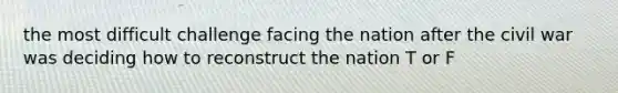 the most difficult challenge facing the nation after the civil war was deciding how to reconstruct the nation T or F