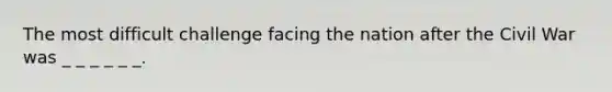 The most difficult challenge facing the nation after the Civil War was _ _ _ _ _ _.