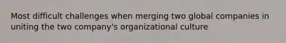 Most difficult challenges when merging two global companies in uniting the two company's organizational culture