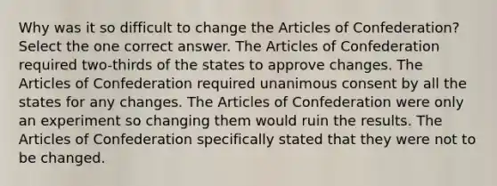 Why was it so difficult to change the Articles of Confederation? Select the one correct answer. The Articles of Confederation required two-thirds of the states to approve changes. The Articles of Confederation required unanimous consent by all the states for any changes. The Articles of Confederation were only an experiment so changing them would ruin the results. The Articles of Confederation specifically stated that they were not to be changed.