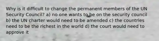 Why is it difficult to change the permanent members of the UN Security Council? a) no one wants to be on the security council b) the UN charter would need to be amended c) the countries need to be the richest in the world d) the court would need to approve it