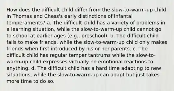 How does the difficult child differ from the slow-to-warm-up child in Thomas and Chess's early distinctions of infantal temperaments? a. The difficult child has a variety of problems in a learning situation, while the slow-to-warm-up child cannot go to school at earlier ages (e.g., preschool). b. The difficult child fails to make friends, while the slow-to-warm-up child only makes friends when first introduced by his or her parents. c. The difficult child has regular temper tantrums while the slow-to-warm-up child expresses virtually no emotional reactions to anything. d. The difficult child has a hard time adapting to new situations, while the slow-to-warm-up can adapt but just takes more time to do so.