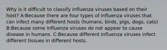 Why is it difficult to classify influenza viruses based on their host? A:Because there are four types of influenza viruses that can infect many different hosts (humans, birds, pigs, dogs, cats) B:Because some influenza viruses do not appear to cause disease in humans. C:Because different influenza viruses infect different tissues in different hosts.