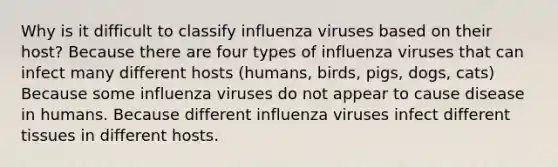 Why is it difficult to classify influenza viruses based on their host? Because there are four types of influenza viruses that can infect many different hosts (humans, birds, pigs, dogs, cats) Because some influenza viruses do not appear to cause disease in humans. Because different influenza viruses infect different tissues in different hosts.