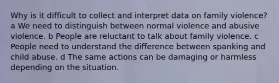 Why is it difficult to collect and interpret data on family violence? a We need to distinguish between normal violence and abusive violence. b People are reluctant to talk about family violence. c People need to understand the difference between spanking and child abuse. d The same actions can be damaging or harmless depending on the situation.