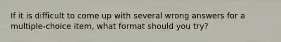 If it is difficult to come up with several wrong answers for a multiple-choice item, what format should you try?