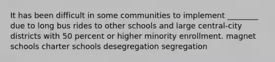 It has been difficult in some communities to implement ________ due to long bus rides to other schools and large central-city districts with 50 percent or higher minority enrollment. magnet schools charter schools desegregation segregation