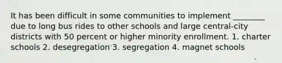 It has been difficult in some communities to implement ________ due to long bus rides to other schools and large central-city districts with 50 percent or higher minority enrollment. 1. charter schools 2. desegregation 3. segregation 4. magnet schools