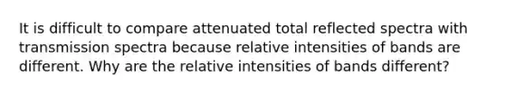 It is difficult to compare attenuated total reflected spectra with transmission spectra because relative intensities of bands are different. Why are the relative intensities of bands different?