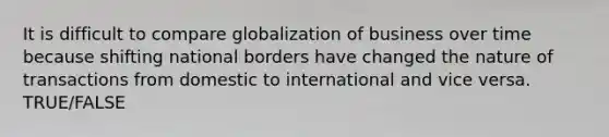 It is difficult to compare globalization of business over time because shifting national borders have changed the nature of transactions from domestic to international and vice versa. TRUE/FALSE