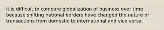 It is difficult to compare globalization of business over time because shifting national borders have changed the nature of transactions from domestic to international and vice versa.