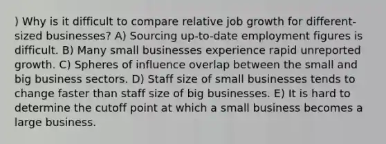 ) Why is it difficult to compare relative job growth for different-sized businesses? A) Sourcing up-to-date employment figures is difficult. B) Many small businesses experience rapid unreported growth. C) Spheres of influence overlap between the small and big business sectors. D) Staff size of small businesses tends to change faster than staff size of big businesses. E) It is hard to determine the cutoff point at which a small business becomes a large business.