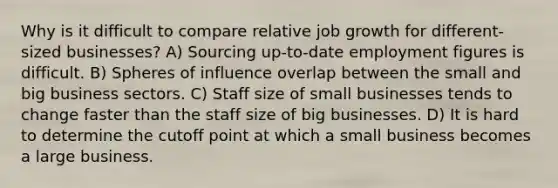 Why is it difficult to compare relative job growth for different-sized businesses? A) Sourcing up-to-date employment figures is difficult. B) Spheres of influence overlap between the small and big business sectors. C) Staff size of small businesses tends to change faster than the staff size of big businesses. D) It is hard to determine the cutoff point at which a small business becomes a large business.