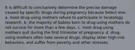 It is difficult to conclusively determine the precise damage caused by specific drugs during pregnancy because Select one: a. most drug-using mothers refuse to participate in teratology research. b. the majority of babies born to drug-using mothers do not survive for more than a few days. c. most drug-using mothers quit during the first trimester of pregnancy. d. drug-using mothers often take several drugs, display other high-risk behaviors, and suffer from poverty and other stresses.