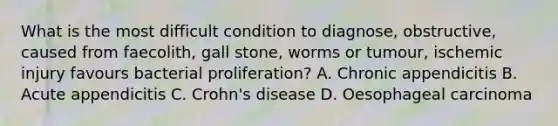 What is the most difficult condition to diagnose, obstructive, caused from faecolith, gall stone, worms or tumour, ischemic injury favours bacterial proliferation? A. Chronic appendicitis B. Acute appendicitis C. Crohn's disease D. Oesophageal carcinoma