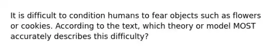 It is difficult to condition humans to fear objects such as flowers or cookies. According to the text, which theory or model MOST accurately describes this difficulty?