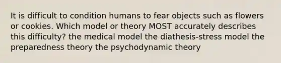 It is difficult to condition humans to fear objects such as flowers or cookies. Which model or theory MOST accurately describes this difficulty? the medical model the diathesis-stress model the preparedness theory the psychodynamic theory