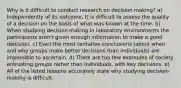 Why is it difficult to conduct research on decision making? a) Independently of its outcome, It is difficult to assess the quality of a decision on the basis of what was known at the time. b) When studying decision making in laboratory environments the participants aren't given enough information to make a good deicision. c) Even the most tentative conclusions (about when and why groups make better decisions than individuals) are impossible to ascertain. d) There are too few examples of society entrusting groups rather than individuals, with key decisions. e) All of the listed reasons accurately state why studying decision-making is difficult.