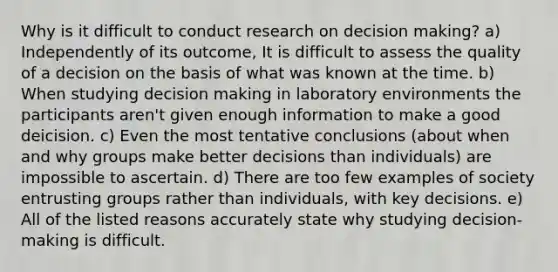 Why is it difficult to conduct research on decision making? a) Independently of its outcome, It is difficult to assess the quality of a decision on the basis of what was known at the time. b) When studying decision making in laboratory environments the participants aren't given enough information to make a good deicision. c) Even the most tentative conclusions (about when and why groups make better decisions than individuals) are impossible to ascertain. d) There are too few examples of society entrusting groups rather than individuals, with key decisions. e) All of the listed reasons accurately state why studying decision-making is difficult.