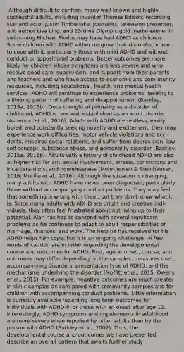 -Although difficult to confirm, many well-known and highly successful adults, including inventor Thomas Edison; recording star and actor Justin Timberlake; journalist, television presenter, and author Lisa Ling; and 23-time Olympic gold medal winner in swim-ming Michael Phelps may have had ADHD as children. Some children with ADHD either outgrow their dis-order or learn to cope with it, particularly those with mild ADHD and without conduct or oppositional problems. Better outcomes are more likely for children whose symptoms are less severe and who receive good care, supervision, and support from their parents and teachers and who have access to economic and com-munity resources, including educational, health, and mental health services -ADHD will continue to experience problems, leading to a lifelong pattern of suffering and disappointment (Barkley, 2015a, 2015b). Once thought of primarily as a disorder of childhood, ADHD is now well established as an adult disorder (Asherson et al., 2016). Adults with ADHD are restless, easily bored, and constantly seeking novelty and excitement; they may experience work difficulties, motor vehicle violations and acci-dents, impaired social relations, and suffer from depres-sion, low self-concept, substance abuse, and personality disorder (Barkley, 2015a, 2015b). Adults with a history of childhood ADHD are also at higher risk for anti-social involvement, arrests, convictions and incarcera-tions, and homelessness (Mohr-Jensen & Steinhausen, 2016; Murillo et al., 2016). Although the situation is changing, many adults with ADHD have never been diagnosed, particularly those without accompanying conduct problems. They may feel that something is wrong with them, but they don't know what it is. Since many adults with ADHD are bright and creative indi-viduals, they often feel frustrated about not living up to their potential. Alan has had to contend with several significant problems as he continues to adapt to adult responsibilities of marriage, finances, and work. The help he has received for his ADHD helps him cope, but it is an ongoing challenge. -A few words of caution are in order regarding the developmental course and outcomes for ADHD. First, age at onset, course, and outcomes may differ depending on the samples, measures used, accompa-nying disorders, presentation type of ADHD, and the mechanisms underlying the disorder (Moffitt et al., 2015; Owens et al., 2015). For example, negative outcomes are much greater in clinic samples as com-pared with community samples and for children with accompanying conduct problems. Little information is currently available regarding long-term outcomes for individuals with ADHD-PI or those with an onset after age 12. Interestingly, ADHD symptoms and impair-ments in adulthood are more severe when reported by other adults than by the person with ADHD (Barkley et al., 2002). Thus, the developmental course and out-comes we have presented describe an overall pattern that awaits further study