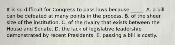 It is so difficult for Congress to pass laws because _____. A. a bill can be defeated at many points in the process. B. of the sheer size of the institution. C. of the rivalry that exists between the House and Senate. D. the lack of legislative leadership demonstrated by recent Presidents. E. passing a bill is costly.