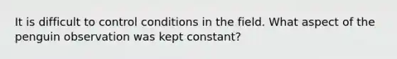 It is difficult to control conditions in the field. What aspect of the penguin observation was kept constant?