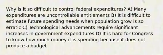 Why is it so difficult to control federal expenditures? A) Many expenditures are uncontrollable entitlements B) It is difficult to estimate future spending needs when population grow is so erratic C) Technological advancements require significant increases in government expenditures D) It is hard for Congress to know how much money it is spending because it does not produce a budget