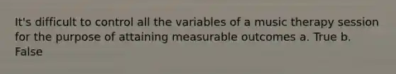 It's difficult to control all the variables of a music therapy session for the purpose of attaining measurable outcomes a. True b. False