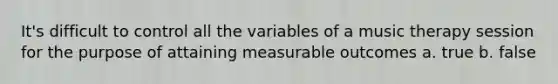 It's difficult to control all the variables of a music therapy session for the purpose of attaining measurable outcomes a. true b. false